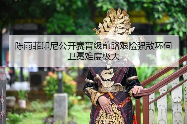 陈雨菲印尼公开赛晋级前路艰险强敌环伺卫冕难度极大